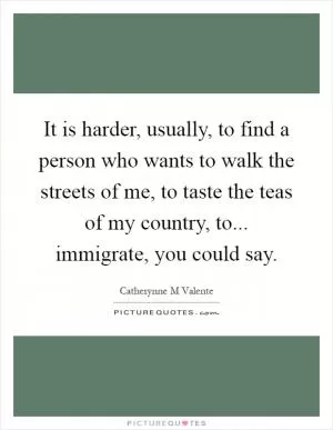 It is harder, usually, to find a person who wants to walk the streets of me, to taste the teas of my country, to... immigrate, you could say Picture Quote #1