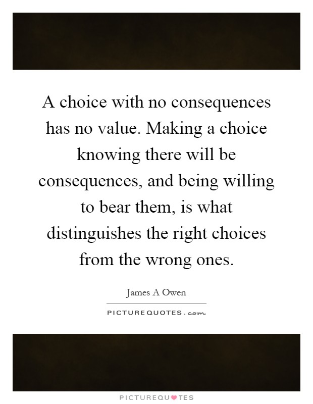A choice with no consequences has no value. Making a choice knowing there will be consequences, and being willing to bear them, is what distinguishes the right choices from the wrong ones Picture Quote #1
