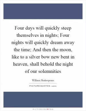 Four days will quickly steep themselves in nights; Four nights will quickly dream away the time; And then the moon, like to a silver bow new bent in heaven, shall behold the night of our solemnities Picture Quote #1