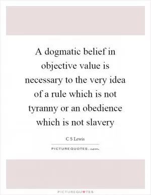 A dogmatic belief in objective value is necessary to the very idea of a rule which is not tyranny or an obedience which is not slavery Picture Quote #1