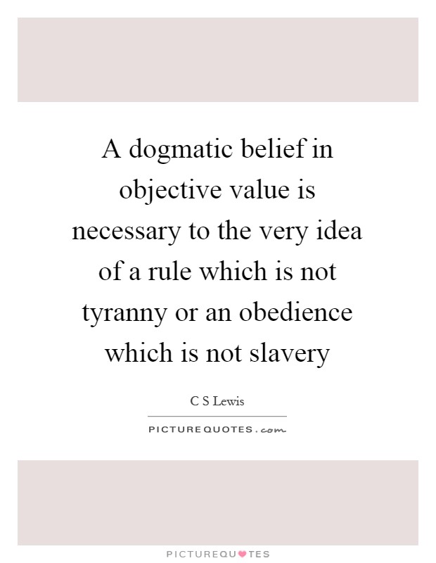 A dogmatic belief in objective value is necessary to the very idea of a rule which is not tyranny or an obedience which is not slavery Picture Quote #1
