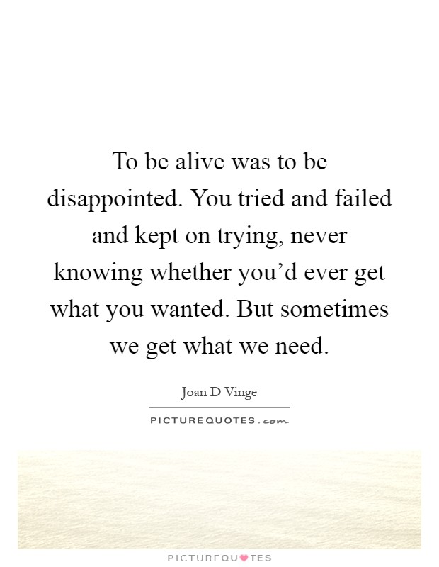 To be alive was to be disappointed. You tried and failed and kept on trying, never knowing whether you'd ever get what you wanted. But sometimes we get what we need Picture Quote #1