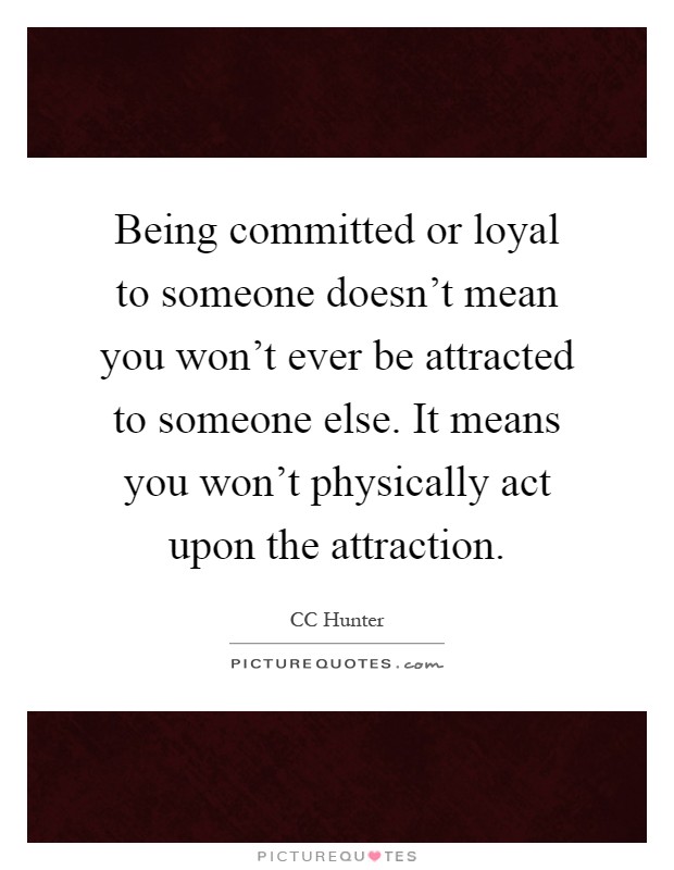 Being committed or loyal to someone doesn't mean you won't ever be attracted to someone else. It means you won't physically act upon the attraction Picture Quote #1