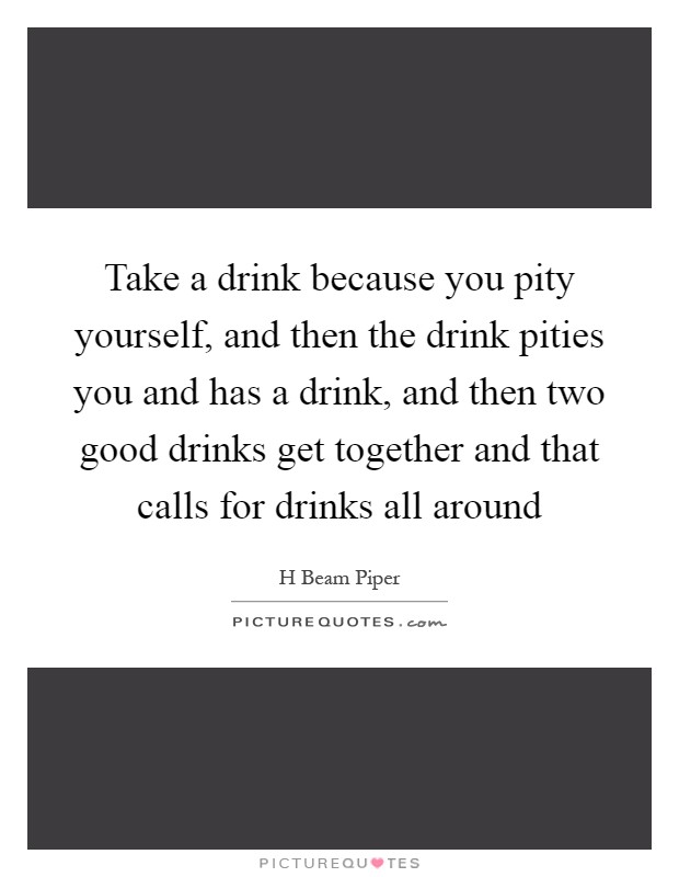Take a drink because you pity yourself, and then the drink pities you and has a drink, and then two good drinks get together and that calls for drinks all around Picture Quote #1