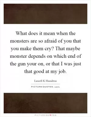 What does it mean when the monsters are so afraid of you that you make them cry? That maybe monster depends on which end of the gun your on, or that I was just that good at my job Picture Quote #1