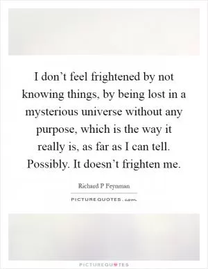 I don’t feel frightened by not knowing things, by being lost in a mysterious universe without any purpose, which is the way it really is, as far as I can tell. Possibly. It doesn’t frighten me Picture Quote #1