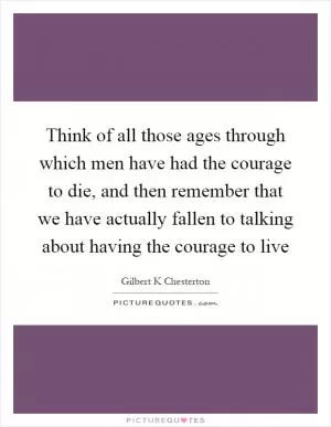 Think of all those ages through which men have had the courage to die, and then remember that we have actually fallen to talking about having the courage to live Picture Quote #1