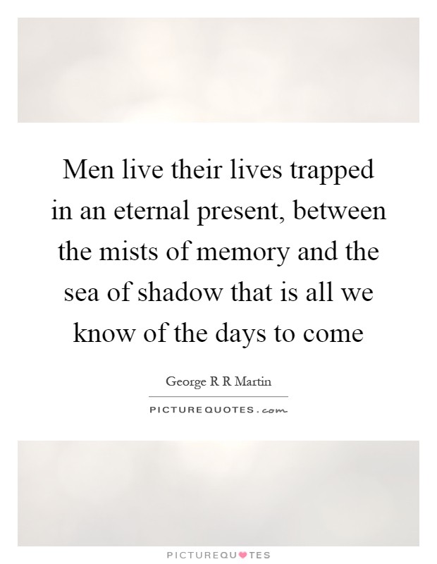 Men live their lives trapped in an eternal present, between the mists of memory and the sea of shadow that is all we know of the days to come Picture Quote #1