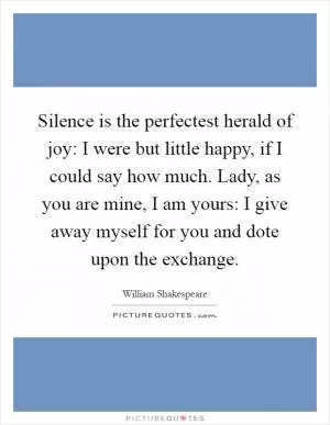 Silence is the perfectest herald of joy: I were but little happy, if I could say how much. Lady, as you are mine, I am yours: I give away myself for you and dote upon the exchange Picture Quote #1
