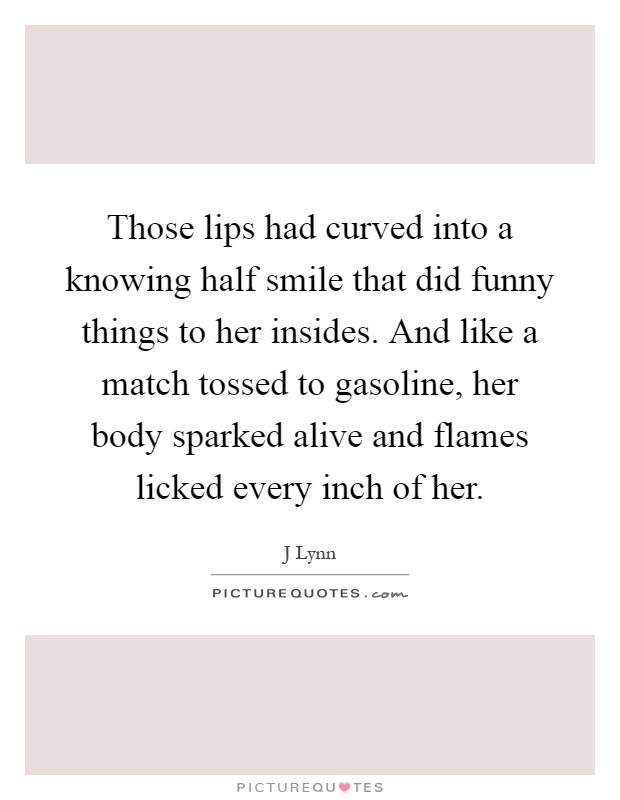 Those lips had curved into a knowing half smile that did funny things to her insides. And like a match tossed to gasoline, her body sparked alive and flames licked every inch of her Picture Quote #1