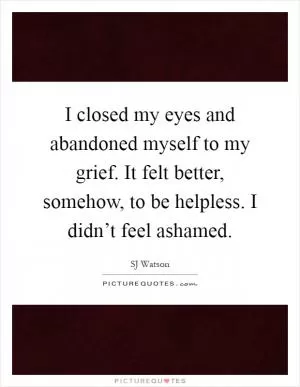 I closed my eyes and abandoned myself to my grief. It felt better, somehow, to be helpless. I didn’t feel ashamed Picture Quote #1