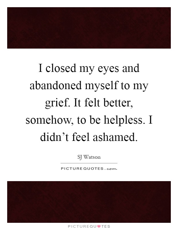 I closed my eyes and abandoned myself to my grief. It felt better, somehow, to be helpless. I didn't feel ashamed Picture Quote #1