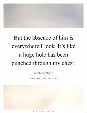 But the absence of him is everywhere I look. It’s like a huge hole has been punched through my chest Picture Quote #1