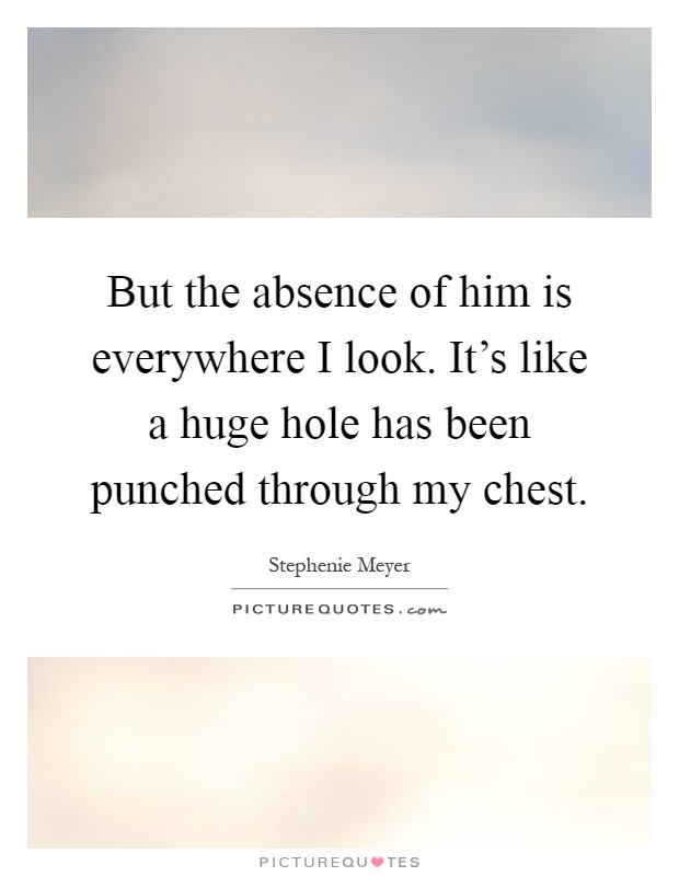 But the absence of him is everywhere I look. It's like a huge hole has been punched through my chest Picture Quote #1
