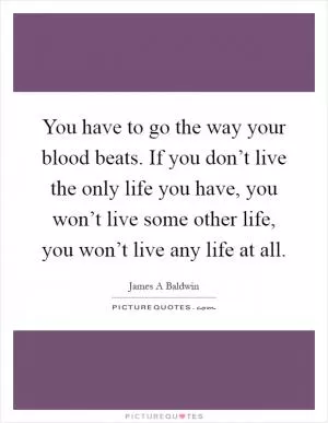 You have to go the way your blood beats. If you don’t live the only life you have, you won’t live some other life, you won’t live any life at all Picture Quote #1