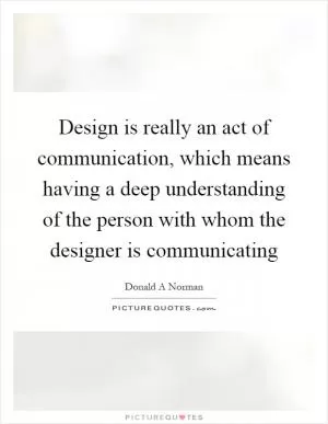 Design is really an act of communication, which means having a deep understanding of the person with whom the designer is communicating Picture Quote #1