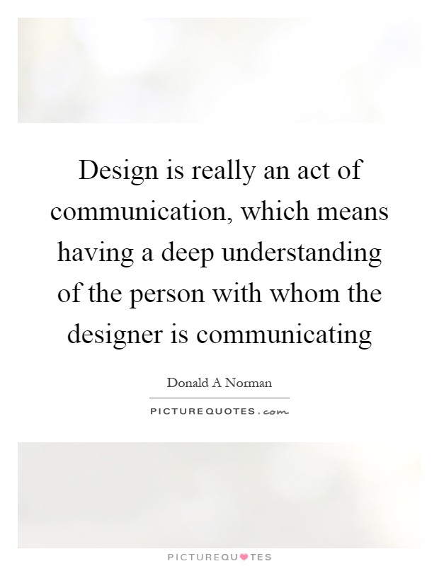 Design is really an act of communication, which means having a deep understanding of the person with whom the designer is communicating Picture Quote #1
