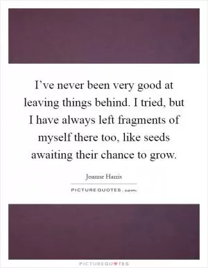 I’ve never been very good at leaving things behind. I tried, but I have always left fragments of myself there too, like seeds awaiting their chance to grow Picture Quote #1
