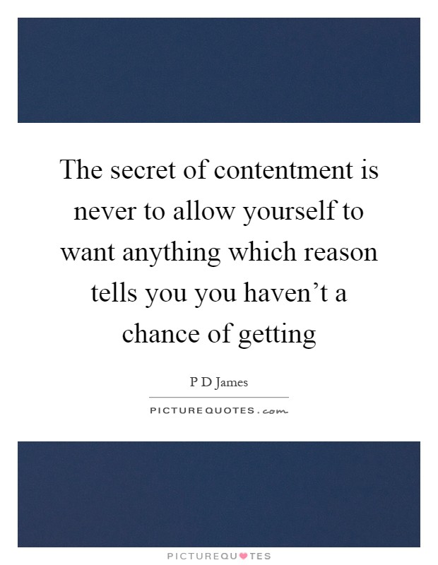 The secret of contentment is never to allow yourself to want anything which reason tells you you haven't a chance of getting Picture Quote #1