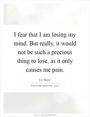 I fear that I am losing my mind. But really, it would not be such a precious thing to lose, as it only causes me pain Picture Quote #1