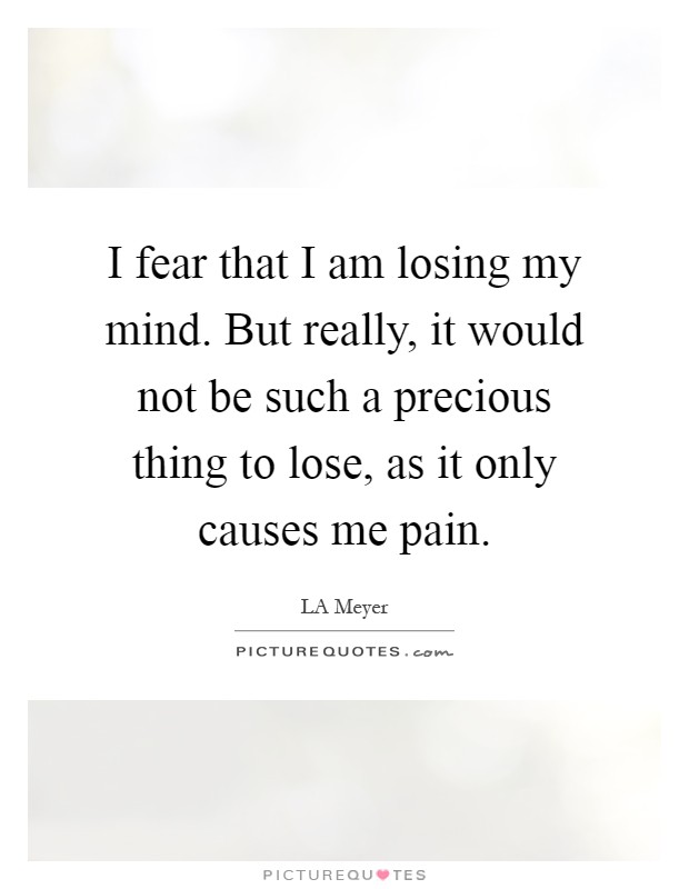 I fear that I am losing my mind. But really, it would not be such a precious thing to lose, as it only causes me pain Picture Quote #1