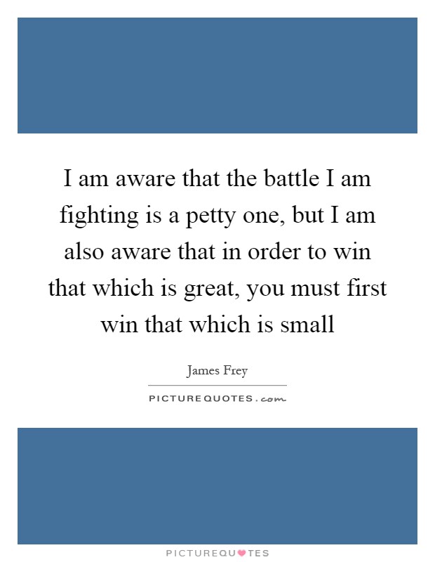 I am aware that the battle I am fighting is a petty one, but I am also aware that in order to win that which is great, you must first win that which is small Picture Quote #1