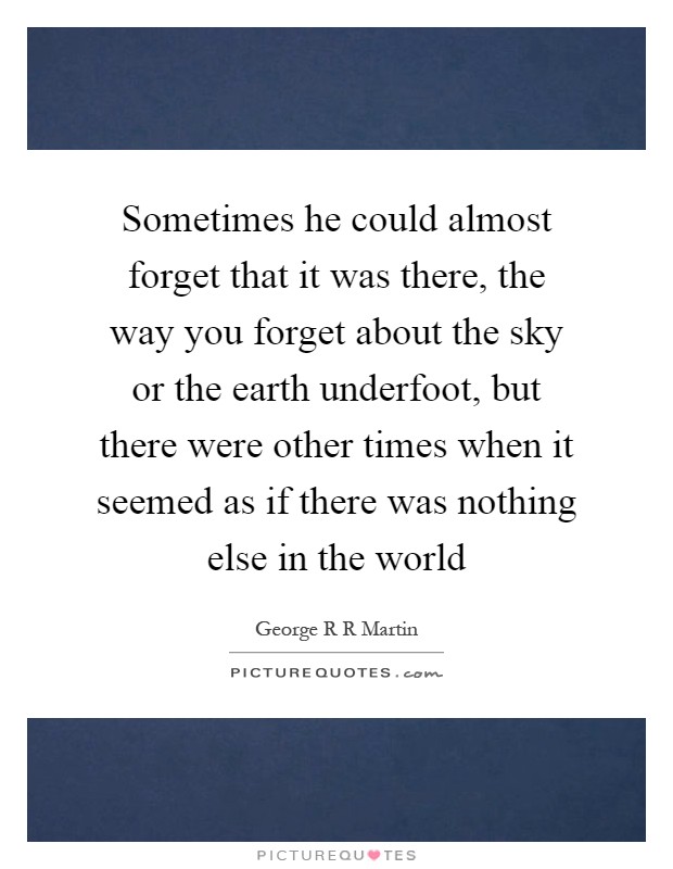 Sometimes he could almost forget that it was there, the way you forget about the sky or the earth underfoot, but there were other times when it seemed as if there was nothing else in the world Picture Quote #1