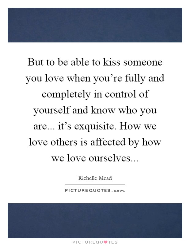 But to be able to kiss someone you love when you're fully and completely in control of yourself and know who you are... it's exquisite. How we love others is affected by how we love ourselves Picture Quote #1