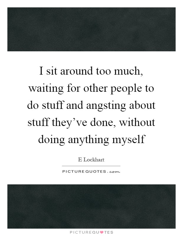 I sit around too much, waiting for other people to do stuff and angsting about stuff they've done, without doing anything myself Picture Quote #1