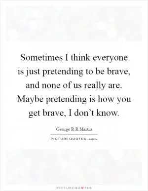 Sometimes I think everyone is just pretending to be brave, and none of us really are. Maybe pretending is how you get brave, I don’t know Picture Quote #1