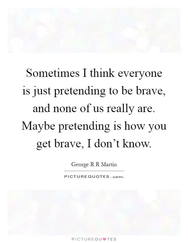 Sometimes I think everyone is just pretending to be brave, and none of us really are. Maybe pretending is how you get brave, I don't know Picture Quote #1