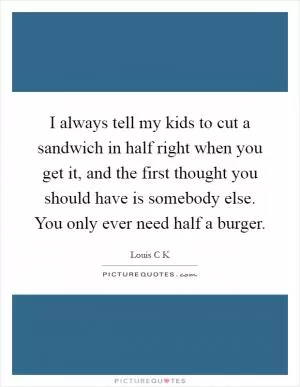 I always tell my kids to cut a sandwich in half right when you get it, and the first thought you should have is somebody else. You only ever need half a burger Picture Quote #1