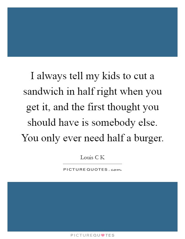 I always tell my kids to cut a sandwich in half right when you get it, and the first thought you should have is somebody else. You only ever need half a burger Picture Quote #1