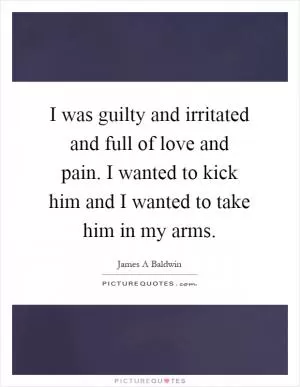 I was guilty and irritated and full of love and pain. I wanted to kick him and I wanted to take him in my arms Picture Quote #1