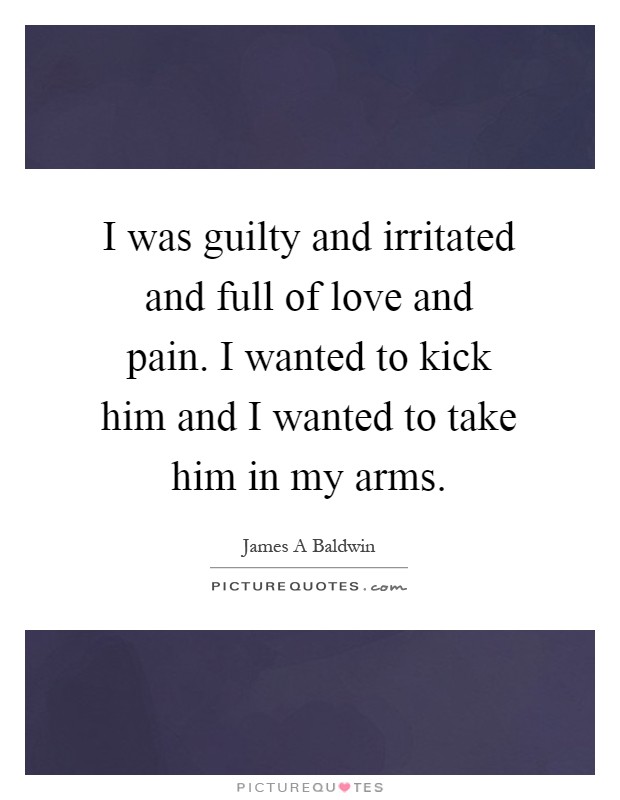 I was guilty and irritated and full of love and pain. I wanted to kick him and I wanted to take him in my arms Picture Quote #1