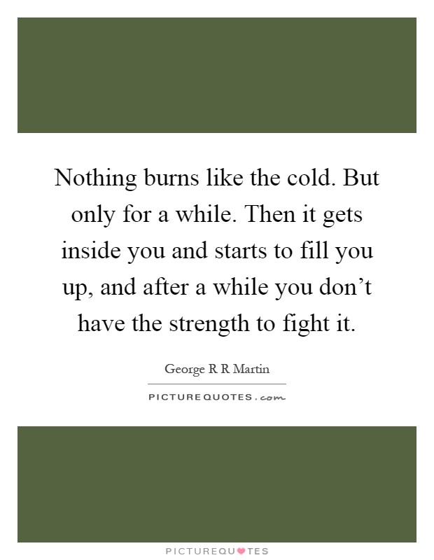 Nothing burns like the cold. But only for a while. Then it gets inside you and starts to fill you up, and after a while you don't have the strength to fight it Picture Quote #1