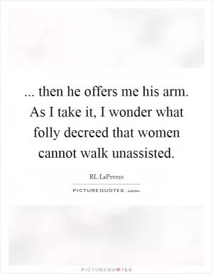 ... then he offers me his arm. As I take it, I wonder what folly decreed that women cannot walk unassisted Picture Quote #1