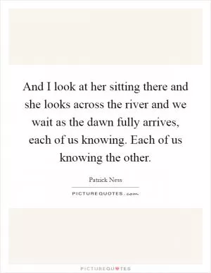 And I look at her sitting there and she looks across the river and we wait as the dawn fully arrives, each of us knowing. Each of us knowing the other Picture Quote #1