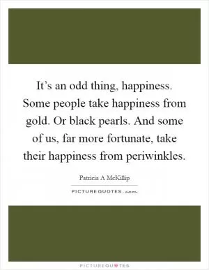 It’s an odd thing, happiness. Some people take happiness from gold. Or black pearls. And some of us, far more fortunate, take their happiness from periwinkles Picture Quote #1