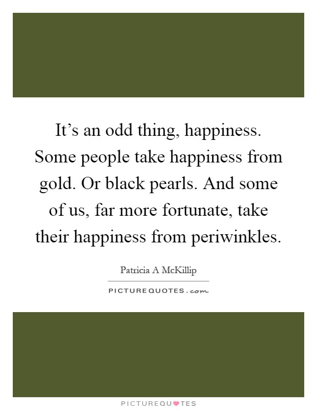 It's an odd thing, happiness. Some people take happiness from gold. Or black pearls. And some of us, far more fortunate, take their happiness from periwinkles Picture Quote #1