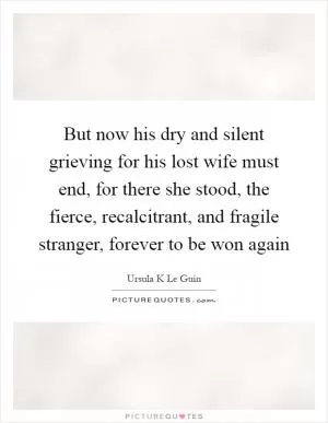 But now his dry and silent grieving for his lost wife must end, for there she stood, the fierce, recalcitrant, and fragile stranger, forever to be won again Picture Quote #1