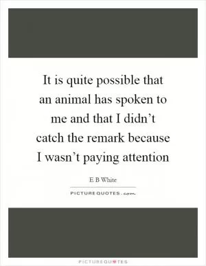 It is quite possible that an animal has spoken to me and that I didn’t catch the remark because I wasn’t paying attention Picture Quote #1