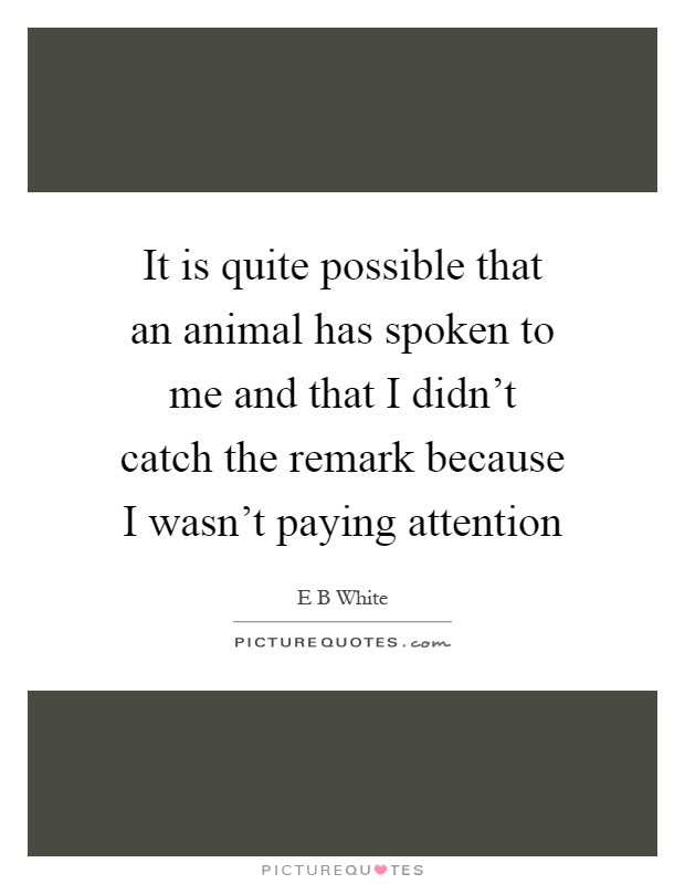 It is quite possible that an animal has spoken to me and that I didn't catch the remark because I wasn't paying attention Picture Quote #1