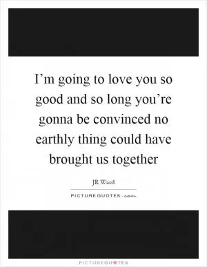 I’m going to love you so good and so long you’re gonna be convinced no earthly thing could have brought us together Picture Quote #1