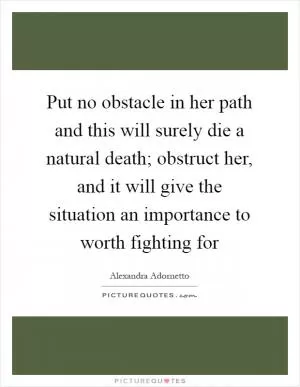 Put no obstacle in her path and this will surely die a natural death; obstruct her, and it will give the situation an importance to worth fighting for Picture Quote #1