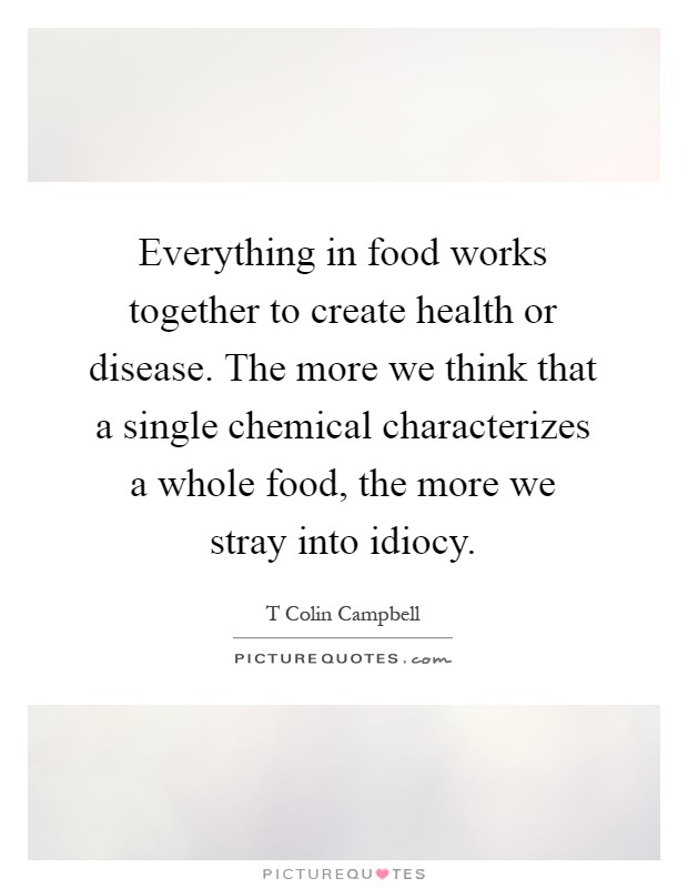 Everything in food works together to create health or disease. The more we think that a single chemical characterizes a whole food, the more we stray into idiocy Picture Quote #1