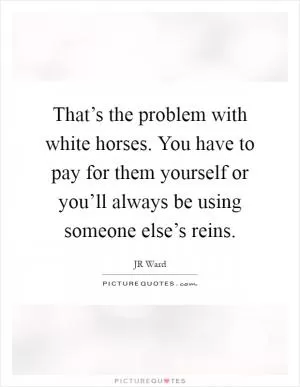 That’s the problem with white horses. You have to pay for them yourself or you’ll always be using someone else’s reins Picture Quote #1