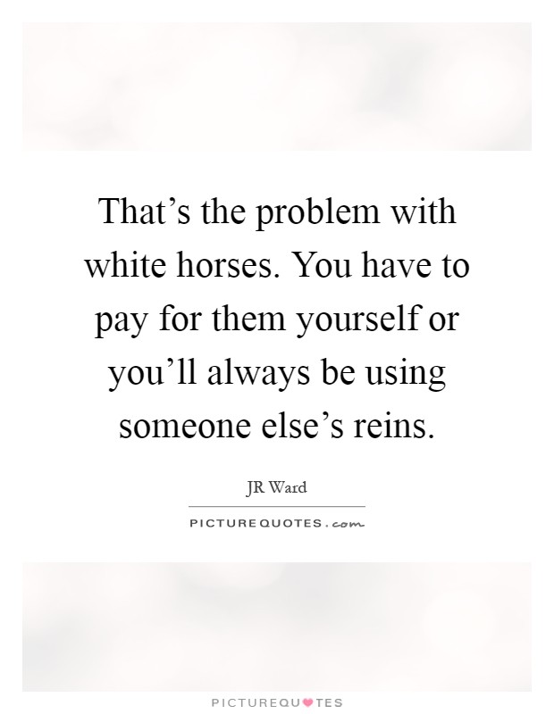 That's the problem with white horses. You have to pay for them yourself or you'll always be using someone else's reins Picture Quote #1
