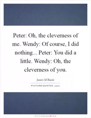 Peter: Oh, the cleverness of me. Wendy: Of course, I did nothing... Peter: You did a little. Wendy: Oh, the cleverness of you Picture Quote #1
