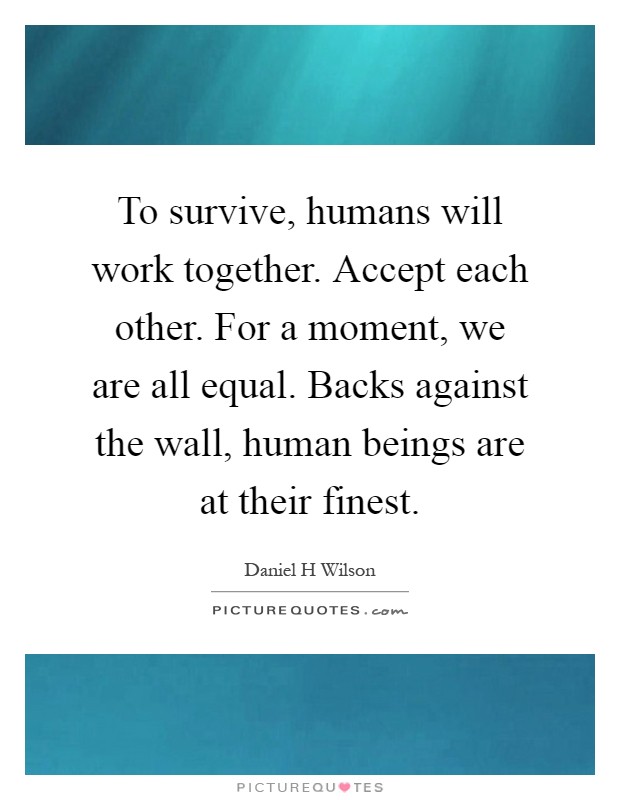 To survive, humans will work together. Accept each other. For a moment, we are all equal. Backs against the wall, human beings are at their finest Picture Quote #1